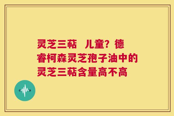 灵芝三萜  儿童？德睿柯森灵芝孢子油中的灵芝三萜含量高不高 第1张