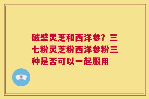 破壁灵芝和西洋参？三七粉灵芝粉西洋参粉三种是否可以一起服用  第1张