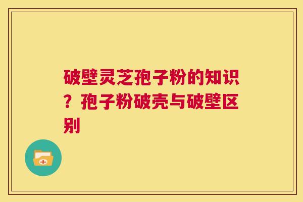 破壁灵芝孢子粉的知识?孢子粉破壳与破壁区别 第1张 破壁灵芝孢子粉的知识?孢子粉破壳与破壁区别 第1张