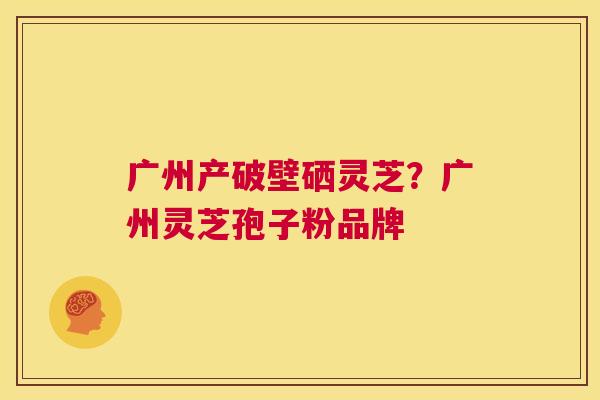 广州产破壁硒灵芝?广州灵芝孢子粉品牌 第1张 广州产破壁硒灵芝?广州灵芝孢子粉品牌 第1张