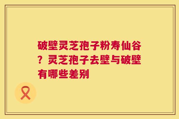 破壁灵芝孢子粉寿仙谷?灵芝孢子去壁与破壁有哪些差别 第1张 破壁灵芝孢子粉寿仙谷?灵芝孢子去壁与破壁有哪些差别 第1张