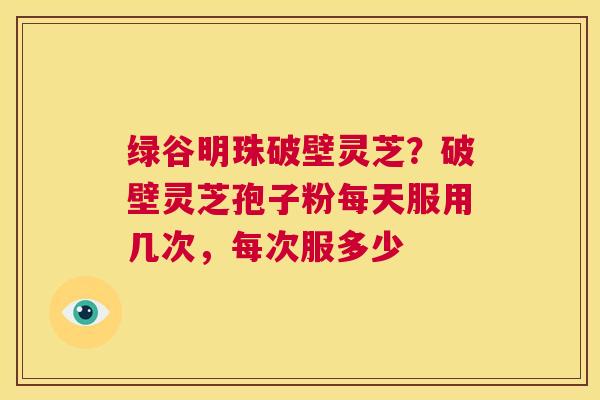 绿谷明珠破壁灵芝?破壁灵芝孢子粉每天服用几次,每次服多少 第1张 绿谷明珠破壁灵芝?破壁灵芝孢子粉每天服用几次,每次服多少 第1张