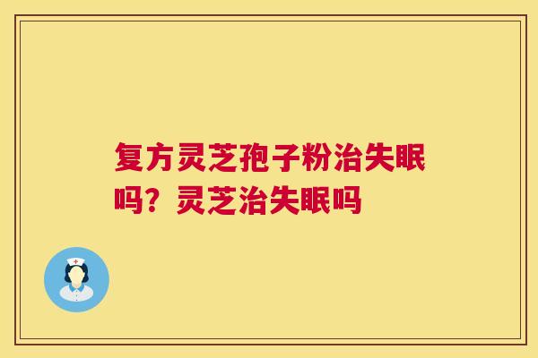 复方灵芝孢子粉治失眠吗？灵芝治失眠吗  第1张