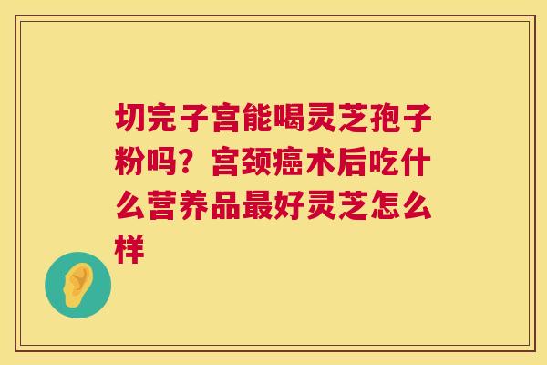 切完子宫能喝灵芝孢子粉吗？宫颈癌术后吃什么营养品最好灵芝怎么样  第1张