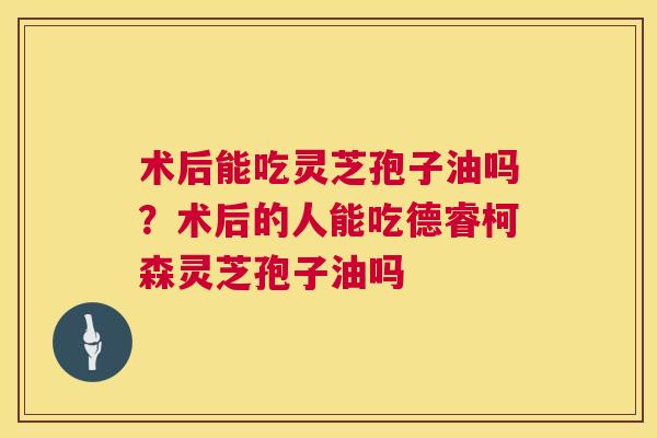 术后能吃灵芝孢子油吗?术后的人能吃德睿柯森灵芝孢子油吗 第1张 术后能吃灵芝孢子油吗?术后的人能吃德睿柯森灵芝孢子油吗 第1张