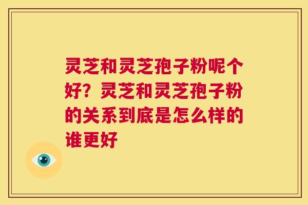 灵芝和灵芝孢子粉呢个好?灵芝和灵芝孢子粉的关系到底是怎么样的谁更好 第1张 灵芝和灵芝孢子粉呢个好?灵芝和灵芝孢子粉的关系到底是怎么样的谁更好 第1张