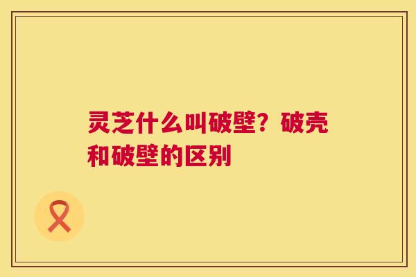 灵芝什么叫破壁?破壳和破壁的区别 第1张 灵芝什么叫破壁?破壳和破壁的区别 第1张