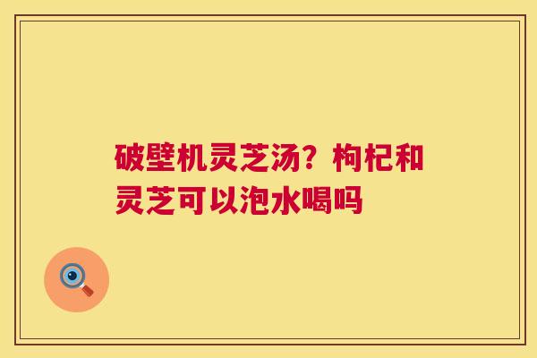 破壁机灵芝汤?枸杞和灵芝可以泡水喝吗 第1张 破壁机灵芝汤?枸杞和灵芝可以泡水喝吗 第1张