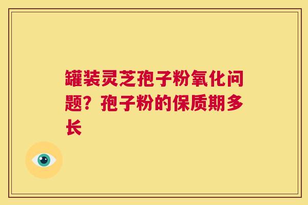罐装灵芝孢子粉氧化问题?孢子粉的保质期多长 第1张 罐装灵芝孢子粉氧化问题?孢子粉的保质期多长 第1张