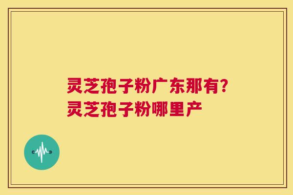 灵芝孢子粉广东那有?灵芝孢子粉哪里产 第1张 灵芝孢子粉广东那有?灵芝孢子粉哪里产 第1张