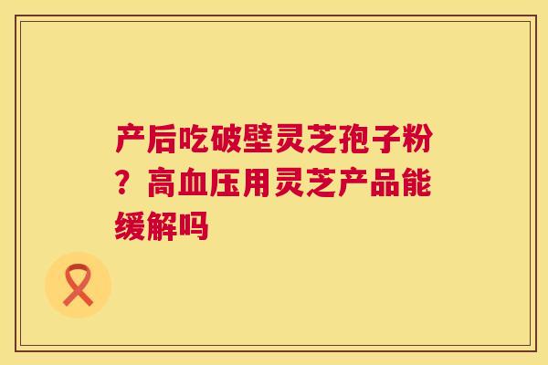 产后吃破壁灵芝孢子粉?高血压用灵芝产品能缓解吗 第1张 产后吃破壁灵芝孢子粉?高血压用灵芝产品能缓解吗 第1张