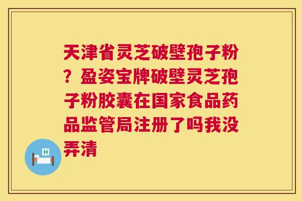 天津省灵芝破壁孢子粉?盈姿宝牌破壁灵芝孢子粉胶囊在国家食品药品监管局注册了吗我没弄清 第1张 天津省灵芝破壁孢子粉?盈姿宝牌破壁灵芝孢子粉胶囊在国家食品药品监管局注册了吗我没弄清 第1张