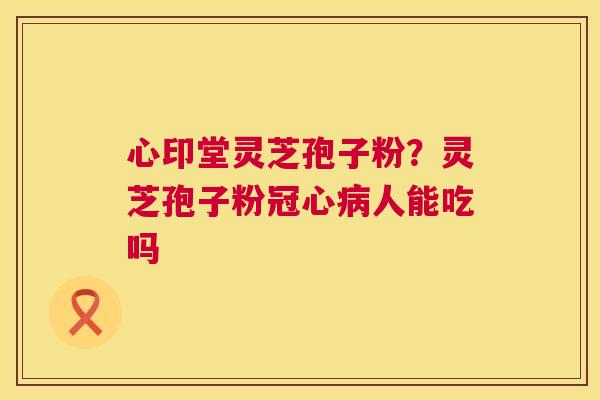 心印堂灵芝孢子粉?灵芝孢子粉冠心病人能吃吗 第1张 心印堂灵芝孢子粉?灵芝孢子粉冠心病人能吃吗 第1张