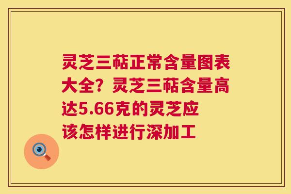 灵芝三萜正常含量图表大全？灵芝三萜含量高达5.66克的灵芝应该怎样进行深加工  第1张