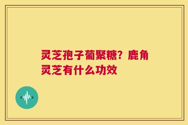 灵芝孢子葡聚糖?鹿角灵芝有什么功效 第1张 灵芝孢子葡聚糖?鹿角灵芝有什么功效 第1张