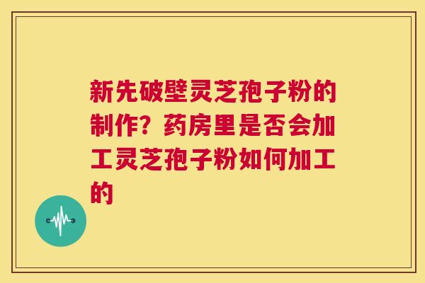 新先破壁灵芝孢子粉的制作？药房里是否会加工灵芝孢子粉如何加工的  第1张