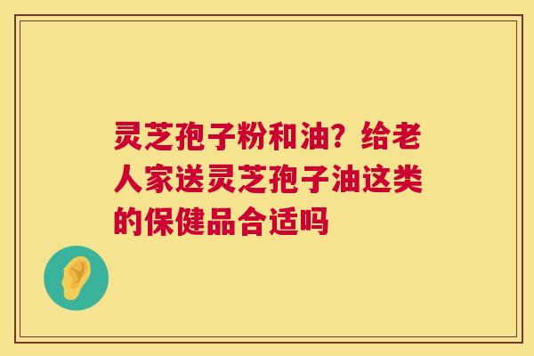 灵芝孢子粉和油？给老人家送灵芝孢子油这类的保健品合适吗  第1张