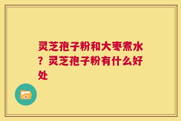 灵芝孢子粉和大枣煮水？灵芝孢子粉有什么好处  第1张