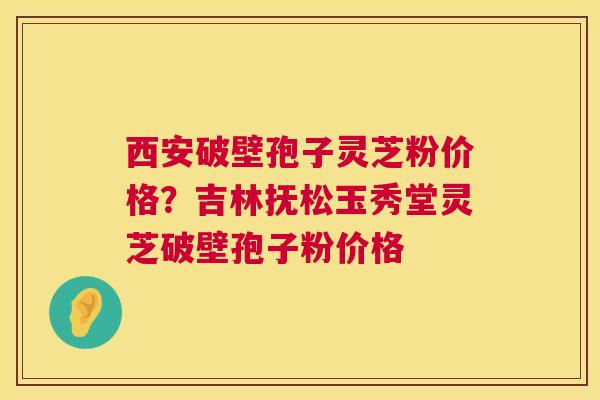 西安破壁孢子灵芝粉价格？吉林抚松玉秀堂灵芝破壁孢子粉价格  第1张