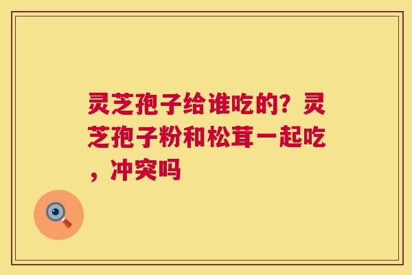 灵芝孢子给谁吃的?灵芝孢子粉和松茸一起吃,冲突吗 第1张 灵芝孢子给谁吃的?灵芝孢子粉和松茸一起吃,冲突吗 第1张