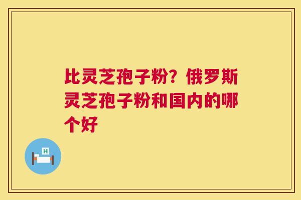 比灵芝孢子粉？俄罗斯灵芝孢子粉和国内的哪个好  第1张