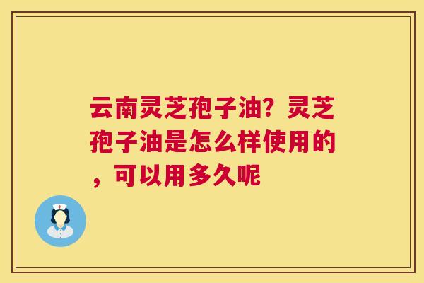 云南灵芝孢子油?灵芝孢子油是怎么样使用的,可以用多久呢 第1张 云南灵芝孢子油?灵芝孢子油是怎么样使用的,可以用多久呢 第1张