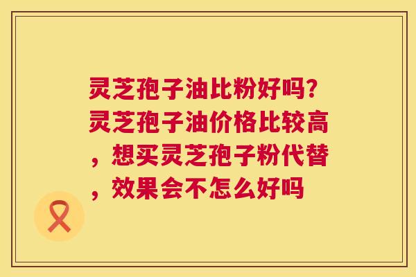 灵芝孢子油比粉好吗?灵芝孢子油价格比较高,想买灵芝孢子粉代替,效果会不怎么好吗 第1张 灵芝孢子油比粉好吗?灵芝孢子油价格比较高,想买灵芝孢子粉代替,效果会不怎么好吗 第1张