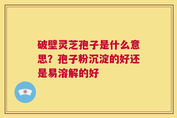 破壁灵芝孢子是什么意思？孢子粉沉淀的好还是易溶解的好  第1张