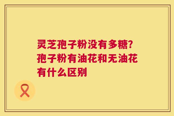 灵芝孢子粉没有多糖?孢子粉有油花和无油花有什么区别 第1张 灵芝孢子粉没有多糖?孢子粉有油花和无油花有什么区别 第1张