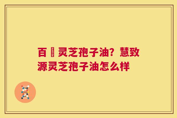 百渼灵芝孢子油?慧致源灵芝孢子油怎么样 第1张 百渼灵芝孢子油?慧致源灵芝孢子油怎么样 第1张
