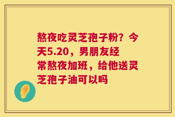 熬夜吃灵芝孢子粉?今天5.20,男朋友经常熬夜加班,给他送灵芝孢子油可以吗 第1张 熬夜吃灵芝孢子粉?今天5.20,男朋友经常熬夜加班,给他送灵芝孢子油可以吗 第1张