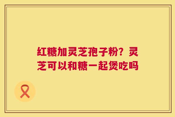 红糖加灵芝孢子粉?灵芝可以和糖一起煲吃吗 第1张 红糖加灵芝孢子粉?灵芝可以和糖一起煲吃吗 第1张