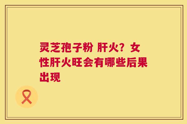 灵芝孢子粉 肝火?女性肝火旺会有哪些后果出现 第1张 灵芝孢子粉 肝火?女性肝火旺会有哪些后果出现 第1张