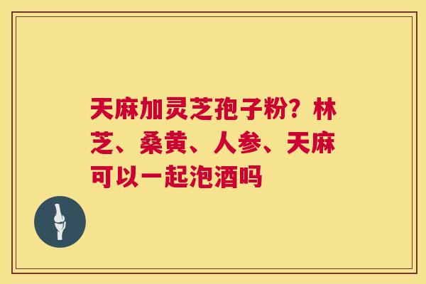 天麻加灵芝孢子粉？林芝、桑黄、人参、天麻可以一起泡酒吗  第1张