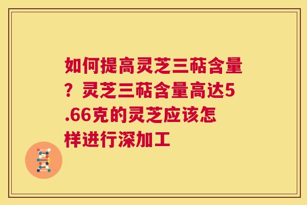 如何提高灵芝三萜含量?灵芝三萜含量高达5.66克的灵芝应该怎样进行深加工 第1张 如何提高灵芝三萜含量?灵芝三萜含量高达5.66克的灵芝应该怎样进行深加工 第1张