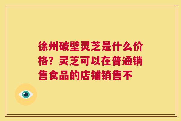 徐州破壁灵芝是什么价格?灵芝可以在普通销售食品的店铺销售不 第1张 徐州破壁灵芝是什么价格?灵芝可以在普通销售食品的店铺销售不 第1张