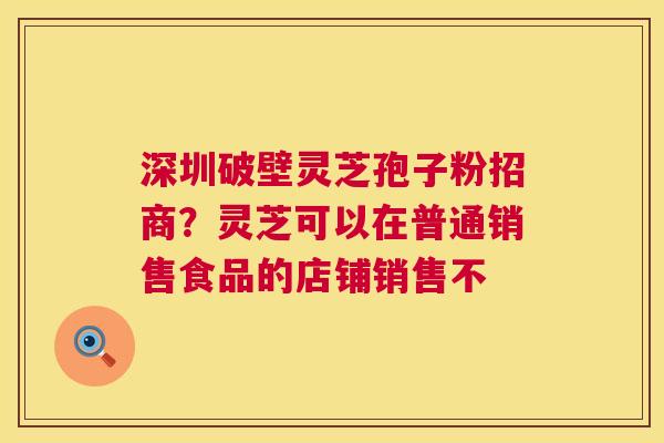 深圳破壁灵芝孢子粉招商?灵芝可以在普通销售食品的店铺销售不 第1张 深圳破壁灵芝孢子粉招商?灵芝可以在普通销售食品的店铺销售不 第1张
