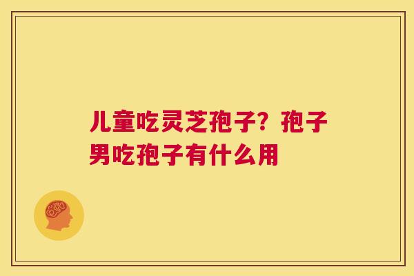 儿童吃灵芝孢子?孢子男吃孢子有什么用 第1张 儿童吃灵芝孢子?孢子男吃孢子有什么用 第1张