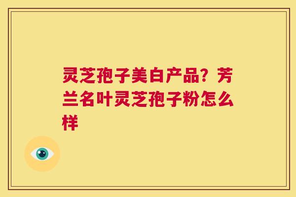 灵芝孢子美白产品？芳兰名叶灵芝孢子粉怎么样  第1张