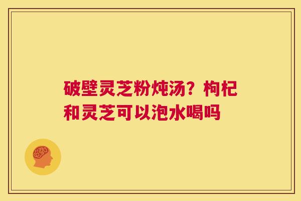 破壁灵芝粉炖汤?枸杞和灵芝可以泡水喝吗 第1张 破壁灵芝粉炖汤?枸杞和灵芝可以泡水喝吗 第1张