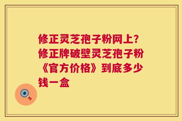 修正灵芝孢子粉网上?修正牌破壁灵芝孢子粉《官方价格》到底多少钱一盒 第1张 修正灵芝孢子粉网上?修正牌破壁灵芝孢子粉《官方价格》到底多少钱一盒 第1张