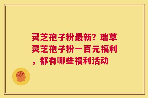 灵芝孢子粉最新?瑞草灵芝孢子粉一百元福利,都有哪些福利活动 第1张 灵芝孢子粉最新?瑞草灵芝孢子粉一百元福利,都有哪些福利活动 第1张