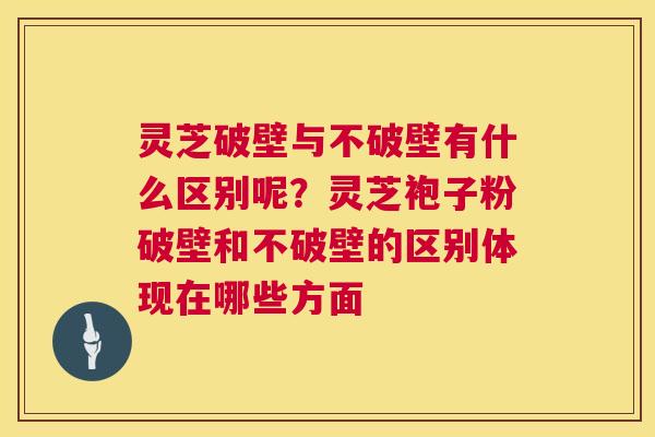 灵芝破壁与不破壁有什么区别呢？灵芝袍子粉破壁和不破壁的区别体现在哪些方面  第1张