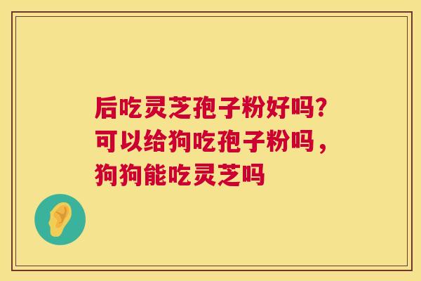 后吃灵芝孢子粉好吗？可以给狗吃孢子粉吗，狗狗能吃灵芝吗  第1张