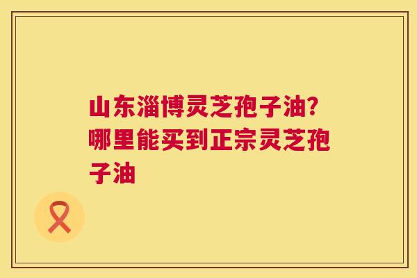 山东淄博灵芝孢子油?哪里能买到正宗灵芝孢子油 第1张 山东淄博灵芝孢子油?哪里能买到正宗灵芝孢子油 第1张