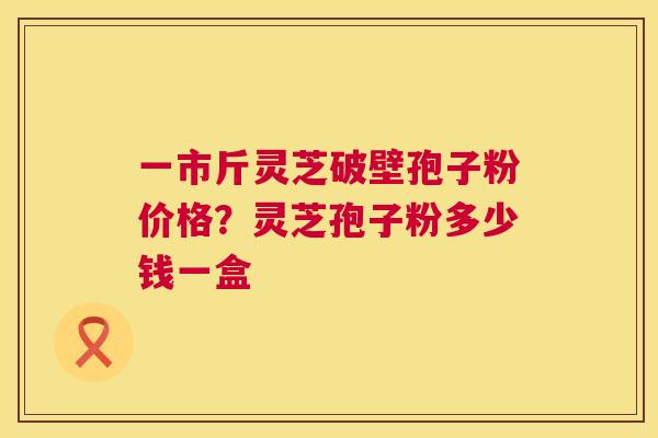 一市斤灵芝破壁孢子粉价格?灵芝孢子粉多少钱一盒 第1张 一市斤灵芝破壁孢子粉价格?灵芝孢子粉多少钱一盒 第1张
