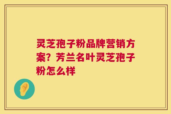 灵芝孢子粉品牌营销方案?芳兰名叶灵芝孢子粉怎么样 第1张 灵芝孢子粉品牌营销方案?芳兰名叶灵芝孢子粉怎么样 第1张