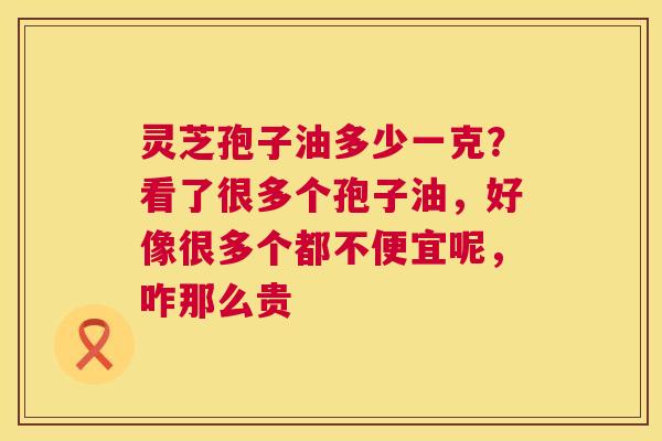 灵芝孢子油多少一克？看了很多个孢子油，好像很多个都不便宜呢，咋那么贵  第1张