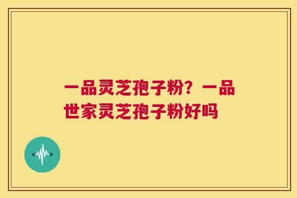 一品灵芝孢子粉？一品世家灵芝孢子粉好吗  第1张
