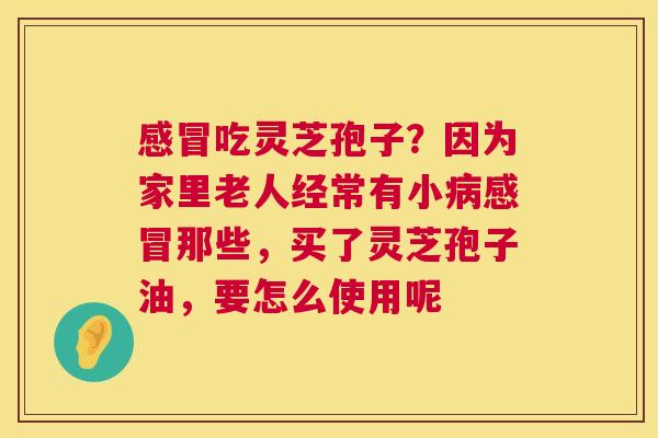 感冒吃灵芝孢子?因为家里老人经常有小病感冒那些,买了灵芝孢子油,要怎么使用呢 第1张 感冒吃灵芝孢子?因为家里老人经常有小病感冒那些,买了灵芝孢子油,要怎么使用呢 第1张